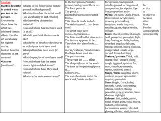 Analyse
Start to describe
in detail what
you see in the
picture.
Try to write
about how the
artist has
achieved certain
effects. Use the
art vocabulary
for highest
marks.
Look at how the
elements of art
are used
•Analyse
(continued)

In the foreground/middleWhat is in the foreground, middle- ground, background there is....
The focal point is......
ground and background?
The piece is
What medium has the artist used?
painted/drawn/constructed
(see vocabulary in last column)
from....
Why have they chosen this
This piece is made out of...
material?
The technique of ......has been
How and where has line been used used.
The artist may have
(if at all)?
used......to/because.....
What do you think the texture is
The lines used in the piece are......
like?
The texture appears to be ....
What types of brushstrokes/marks Therefore the piece looks.......
or techniques have been used
The
marks/textures/brushstrokes
What pattern has been used (if
that have been used are...
any)?
What shapes/form have been used? The patterns are.....
They create an .......... effect
How and where has the artist
The shapes/form in the work.....
shown light and dark tones?
The tone in the painting/piece
How and where have they used
is.....
colour?
Colours are....
The use of colours make the
What are the main colours used?
work look/make me feel......

Foreground, background,
middle-ground, arrangement,
composition, focal point. Eye
line, proportion, scale
Media: Oil paint, Chalk, Pencil,
Watercolour, Acrylic paint,
drawing printmaking,
sculpture, wash, impasto,
scraffito, glaze, digital media,
collage,
Lines: fluent, confident, rough,
bold, powerful, geometric, light,
free, flowing, scribble, broken,
rounded, angular, delicate,
Strong, Smooth, heavy, obvious,
exaggerated, small, large,
curved, Cross-hatching,
Texture/pattern: Thick, soft,
coarse, fine, smooth, shiny,
rough, jiggered, splatter, flat,
matt, simple, symmetric,
repeat, uniform, stencil
Shape/form: sculpted, sharp,
uniform, repeat, symmetric,
angular, geometric
Tone: Bright, Dark, faded,
smooth, Harsh, contrasting,
intense, sombre, strong,
powerful, grey, gradation, haze,
shadow, highlight
Colours: Soft, subtle, pastel,
tonal, bright, pure, bold, murky,
radiant, contrasting,
harmonious, warm, cold, dull,
gloomy, vibrant, vivid, intense,

So
so that
to
in order to
because
since
Also
Besides
Comparatively
Consequently

 