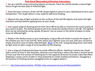 First Hand Observational Drawing Instructions
1. Set up a still life using contrasting objects of interest. Place the still life beside a natural light
source to get the best play of reflected light.
2. Draw the basic contours of the still life shapes lightly in pencil in your sketchbook to form your
composition. This rough sketch is now ready to add tonal shading.
3. Observe the play of light and dark on the surfaces of the still life objects and notice the light
and dark contrasts before applying tone to your study.
4 .Use a good range of drawing pencils from 2H to 8B to be able to maximize the tonal quality of
your pencil studies. The darkest grade of pencil to create the darkest tones is the 8B. The lightest
tone can be achieved by using a grade 2H pencil. Use an eraser or the white of paper to show
areas of reflected light.
5 .Shade in the darkest areas in your drawing by using an 8B and shade in exactly the shape of
the shadow you see in the still life. Note where your lightest areas are and, with your 2H pencil,
shade around an area of white reflected light. Work in the mid- and graduating tones from dark
to light areas to add a range of tonal qualities to the drawing.
6. Use a range of shading techniques to create different effects. Hatching is where you shade
with a series of lines in one direction, whereas cross-hatching is where you draw a second series
of lines over the first section of hatching but in the opposite direction to create a box-like effect.
Stippling is using a series of dots in close proximity to create shading and texture. Squiggling is
the process of creating random squiggled marks to suggest pattern.
Read more: http://www.ehow.com/how_7679365_draw-using-pencil-art-gcse.html#ixzz2qe8wXA1J

 
