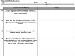 GCSE Interim Evaluation Sheet.
Name :
Unit :

Form :

Assessment Objective Criteria
A01

Develop their ideas through investigations informed by
contextual and other sources, demonstrating analytical and
cultural understanding.

A02

Refine their ideas through experimenting and selecting
appropriate resources, media, materials, techniques and
processes.

A02

Record ideas, observations and insights relevant to their
intentions in visual and/or other forms.

A04

Present a personal informed and meaningful response
demonstrating analytical and critical understanding, realising
intentions and, where appropriate, making connections
between visual, written, oral or other elements.

Date:
Project title:

Evidence

 