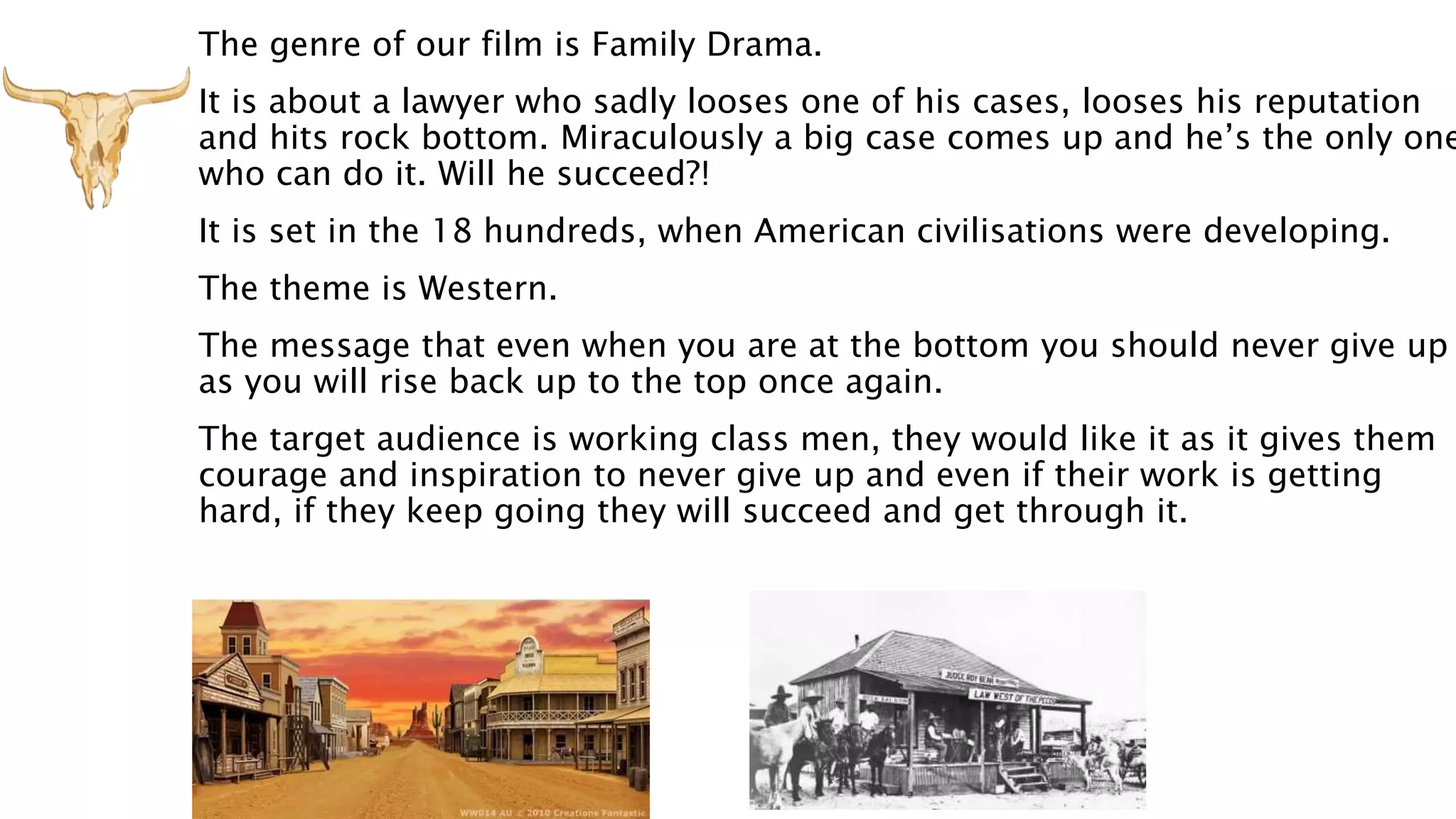 The genre of our film is Family Drama.
It is about a lawyer who sadly looses one of his cases, looses his reputation
and hits rock bottom. Miraculously a big case comes up and he’s the only one
who can do it. Will he succeed?!
It is set in the 18 hundreds, when American civilisations were developing.
The theme is Western.
The message that even when you are at the bottom you should never give up
as you will rise back up to the top once again.
The target audience is working class men, they would like it as it gives them
courage and inspiration to never give up and even if their work is getting
hard, if they keep going they will succeed and get through it.
 