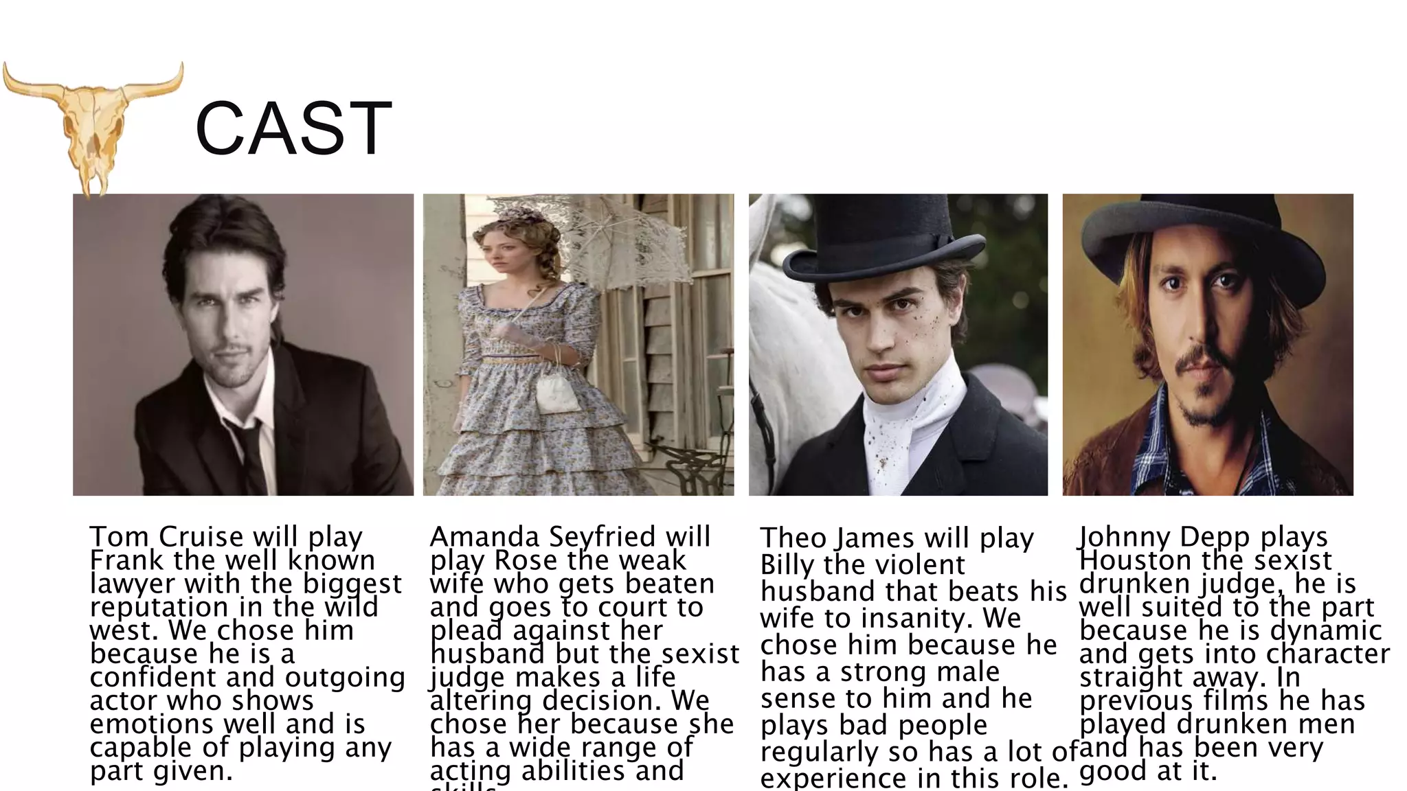 CAST
Tom Cruise will play
Frank the well known
lawyer with the biggest
reputation in the wild
west. We chose him
because he is a
confident and outgoing
actor who shows
emotions well and is
capable of playing any
part given.
Amanda Seyfried will
play Rose the weak
wife who gets beaten
and goes to court to
plead against her
husband but the sexist
judge makes a life
altering decision. We
chose her because she
has a wide range of
acting abilities and
Theo James will play
Billy the violent
husband that beats his
wife to insanity. We
chose him because he
has a strong male
sense to him and he
plays bad people
regularly so has a lot of
experience in this role.
Johnny Depp plays
Houston the sexist
drunken judge, he is
well suited to the part
because he is dynamic
and gets into character
straight away. In
previous films he has
played drunken men
and has been very
good at it.
 