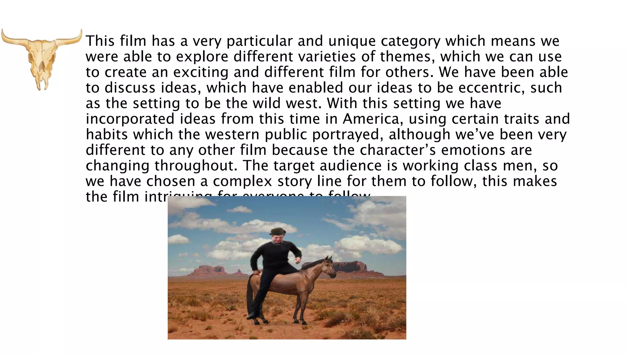 This film has a very particular and unique category which means we
were able to explore different varieties of themes, which we can use
to create an exciting and different film for others. We have been able
to discuss ideas, which have enabled our ideas to be eccentric, such
as the setting to be the wild west. With this setting we have
incorporated ideas from this time in America, using certain traits and
habits which the western public portrayed, although we’ve been very
different to any other film because the character’s emotions are
changing throughout. The target audience is working class men, so
we have chosen a complex story line for them to follow, this makes
the film intriguing for everyone to follow.
 