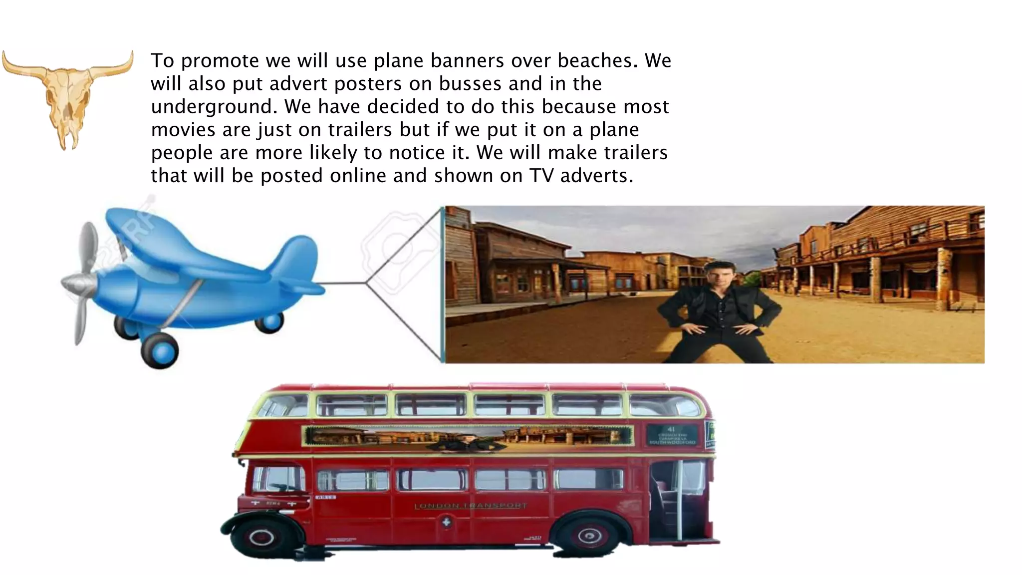 To promote we will use plane banners over beaches. We
will also put advert posters on busses and in the
underground. We have decided to do this because most
movies are just on trailers but if we put it on a plane
people are more likely to notice it. We will make trailers
that will be posted online and shown on TV adverts.
 