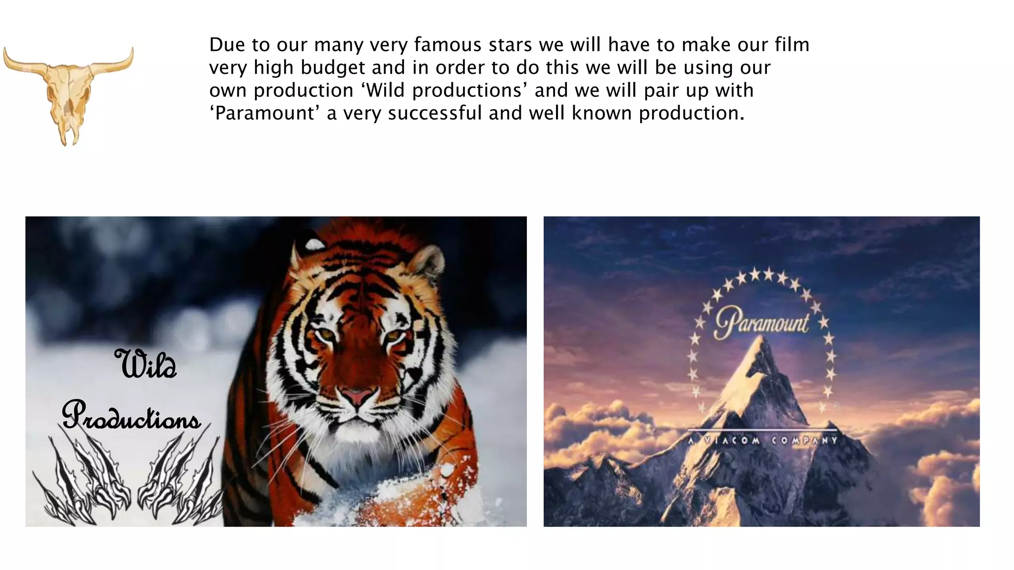Wild
Productions
Due to our many very famous stars we will have to make our film
very high budget and in order to do this we will be using our
own production ‘Wild productions’ and we will pair up with
‘Paramount’ a very successful and well known production.
 
