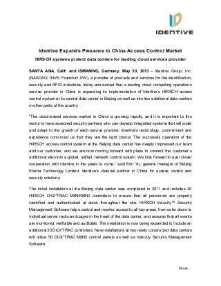 /More…
Identive Expands Presence in China Access Control Market
HIRSCH systems protect data centers for leading cloud services provider
SANTA ANA, Calif. and ISMANING, Germany, May 30, 2013 – Identive Group, Inc.
(NASDAQ: INVE; Frankfurt: INV), a provider of products and services for the identification,
security and RFID industries, today announced that a leading cloud computing operations
service provider in China is expanding its implementation of Identive’s HIRSCH access
control system at its central data center in Beijing as well as into two additional data centers
in other parts of the country.
“The cloud-based services market in China is growing rapidly, and it is important to this
sector to have seasoned security partners who can develop integrated systems that will scale
and adapt to the growth of each service provider. Identive’s technology, commitment and
experience convinced us that they are the right choice. The successful operation of the
HIRSCH access control system at the Beijing data center has deeply impressed our team
and our customer, and we are now moving forward with plans to connect the customer’s
additional sites into a global, unified, network control system. We look forward to ever closer
cooperation with Identive in the years to come,” said Eric Yu, general manager of Beijing
Eterna Technology Limited, Identive’s channel partner in China for access control and
security solutions.
The initial installation at the Beijing data center was completed in 2011 and includes 30
HIRSCH DIGI*TRAC M8N/M8N2 controllers to ensure that all personnel are properly
identified and authenticated at doors throughout the site. HIRSCH Velocity™ Security
Management Software helps control and monitor access to all key areas, from outer doors to
individual server racks and cages in the heart of the data center, and ensures that all events
are monitored, verifiable and auditable. The installation is now being expanded to include an
additional 30 DIGI*TRAC controllers. New installations at two newly constructed data centers
will utilize 50 DIGI*TRAC M8N2 control panels as well as Velocity Security Management
Software.
 