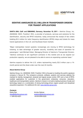                                                                                                      
                                                                                                         
                                                                                                         
 

        IDENTIVE ANNOUNCES $3.3 MILLION IN TRANSPONDER ORDERS
                      FOR TRANSIT APPLICATIONS


SANTA ANA, Calif. and ISMANING, Germany, November 10, 2011 – Identive Group, Inc.
(NASDAQ: INVE, Frankfurt: INV), a provider of products, services and solutions for the
identification, security and RFID industries, today announced the receipt of two orders
totalling $3.3 million for radio frequency identification (RFID) inlays and tickets for mass
transit applications in the U.S. and Southeast Asian markets.


“Major metropolitan transit systems increasingly are moving to RFID technology for
ticketing, to take advantage of greater security, durability and ease of operation for
passengers,” said Michael Kober, Managing Director of Identive’s Transponder Division.
“Identive continues to win significant contracts in this market and as we expand our
production capacity, we are pleased to be able to serve an expanding customer base.”


Identive expects to deliver the U.S. orders representing nearly $2.0 million over a 14-
month period and the Asian order over the next 24 months.


About Identive Group

Identive Group, Inc. (NASDAQ: INVE; Frankfurt: INV) is focused on building the world’s signature
company in Secure ID. The company’s products, software, systems and services address the
markets for identity management, physical and logical access control, NFC and a host of RFID-
enabled applications for customers in the government, enterprise, consumer, education,
healthcare and transportation sectors. Identive’s mission is to build a lasting business of scale and
technology based on a combination of strong technology-driven organic growth and disciplined
acquisitive expansion. For additional info visit: www.identive-group.com.


Contacts:
Darby Dye                             Annika Oelsner
ddye@identive-group.com               aoelsner@identive-group.com
+1 949-553-4251                       +49 89 9595-5220
 