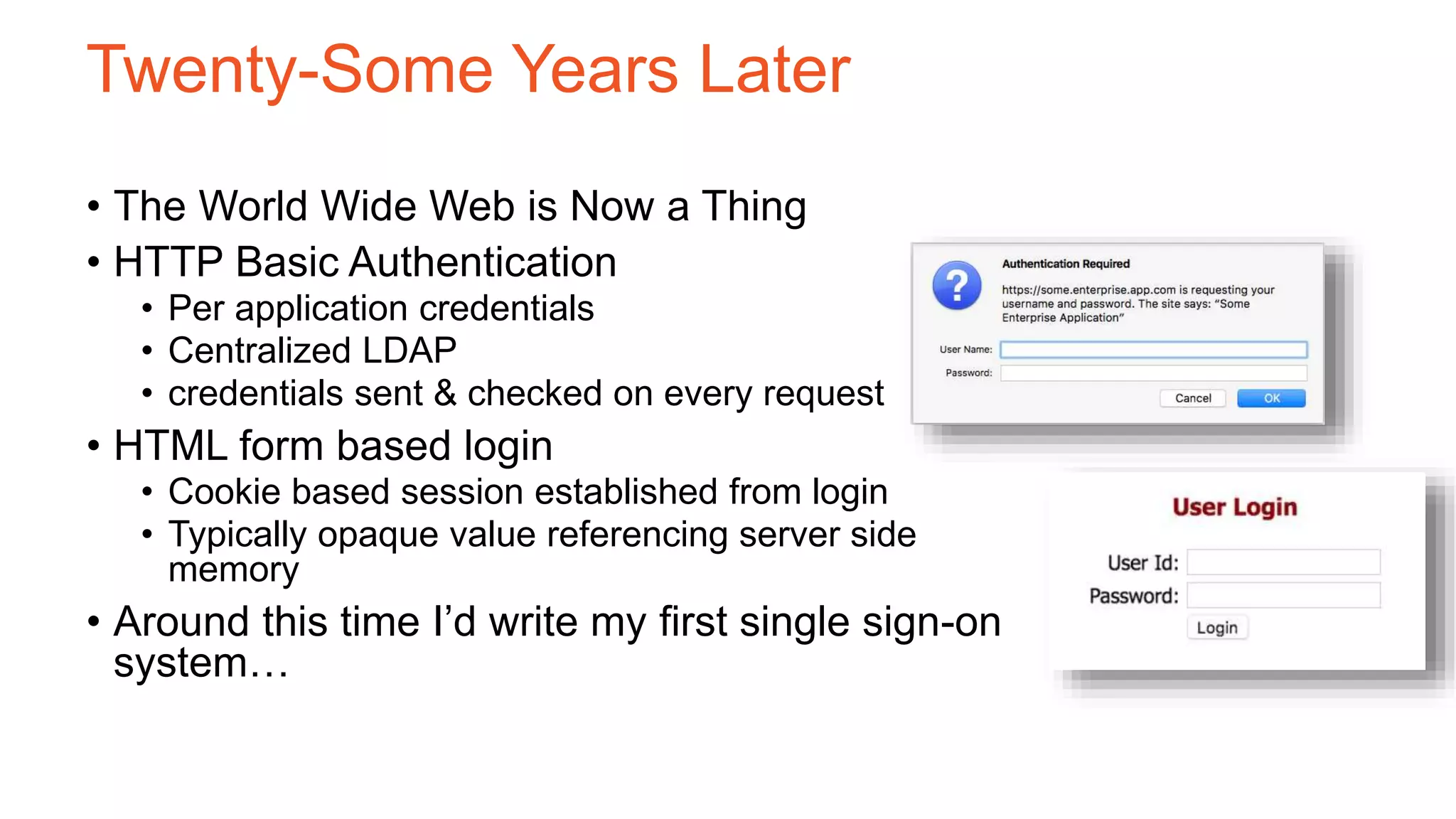 Twenty-Some Years Later
• The World Wide Web is Now a Thing
• HTTP Basic Authentication
• Per application credentials
• Centralized LDAP
• credentials sent & checked on every request
• HTML form based login
• Cookie based session established from login
• Typically opaque value referencing server side
memory
• Around this time I’d write my first single sign-on
system…
 