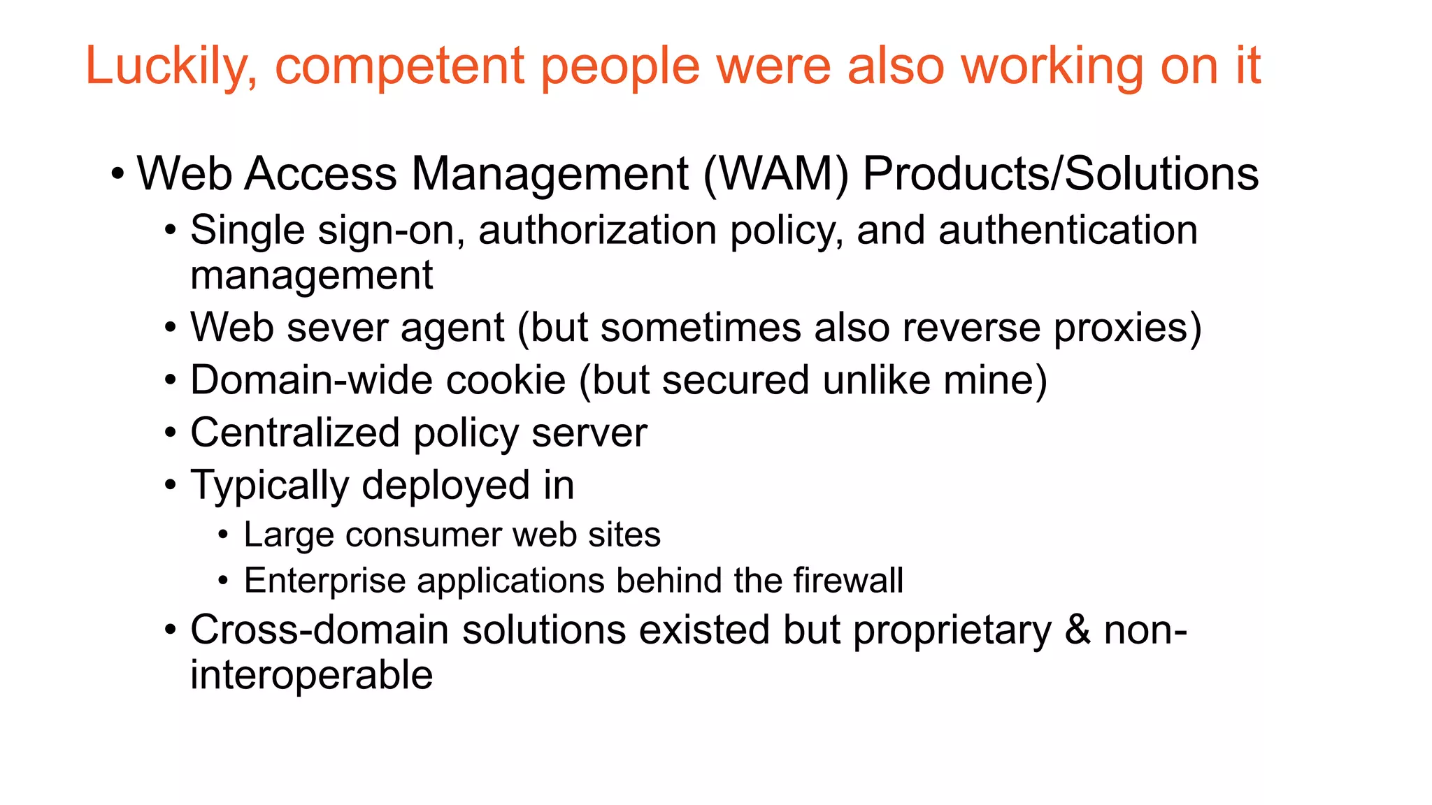 Luckily, competent people were also working on it
• Web Access Management (WAM) Products/Solutions
• Single sign-on, authorization policy, and authentication
management
• Web sever agent (but sometimes also reverse proxies)
• Domain-wide cookie (but secured unlike mine)
• Centralized policy server
• Typically deployed in
• Large consumer web sites
• Enterprise applications behind the firewall
• Cross-domain solutions existed but proprietary & non-
interoperable
 