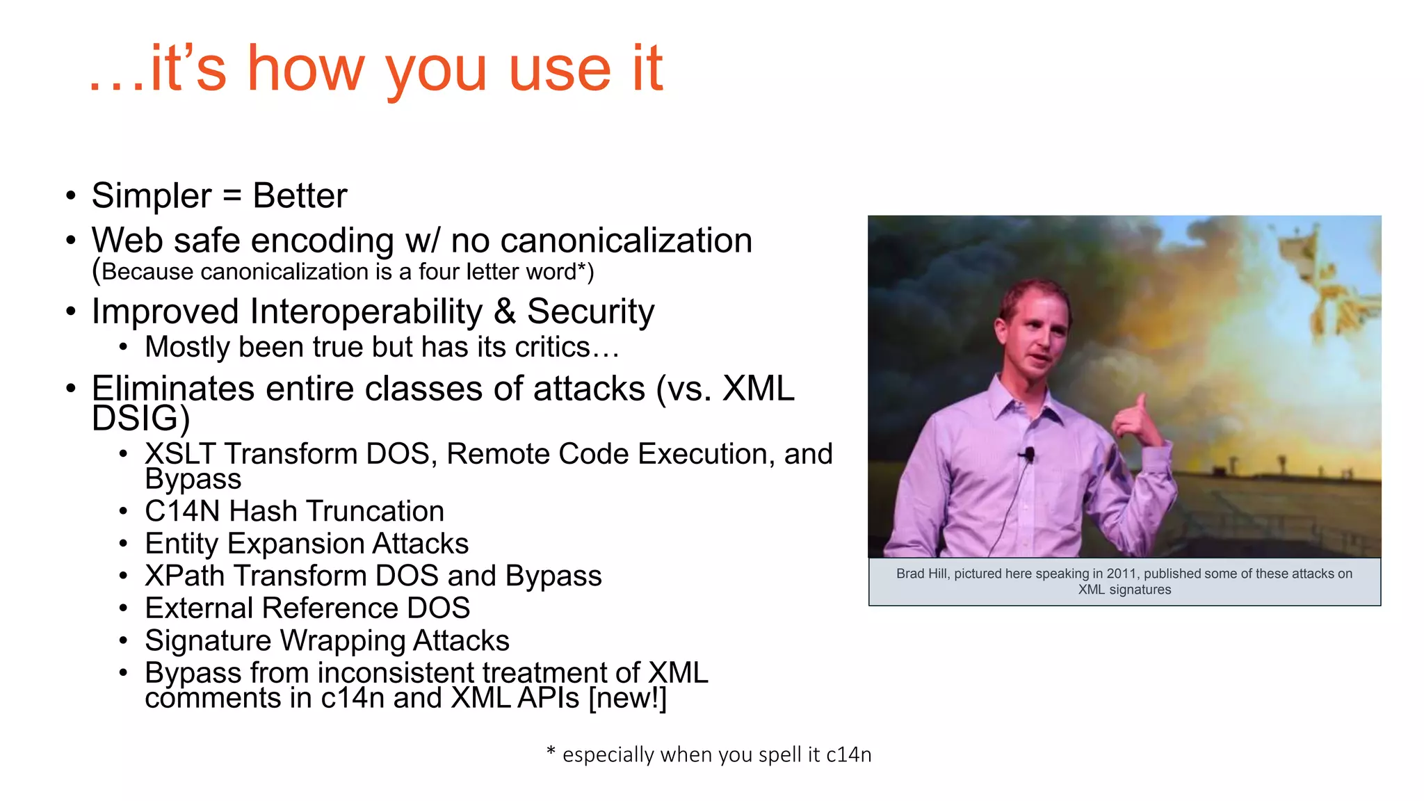 …it’s how you use it
• Simpler = Better
• Web safe encoding w/ no canonicalization
(Because canonicalization is a four letter word*)
• Improved Interoperability & Security
• Mostly been true but has its critics…
• Eliminates entire classes of attacks (vs. XML
DSIG)
• XSLT Transform DOS, Remote Code Execution, and
Bypass
• C14N Hash Truncation
• Entity Expansion Attacks
• XPath Transform DOS and Bypass
• External Reference DOS
• Signature Wrapping Attacks
• Bypass from inconsistent treatment of XML
comments in c14n and XML APIs [new!]
Brad Hill, pictured here speaking in 2011, published some of these attacks on
XML signatures
* especially when you spell it c14n
 