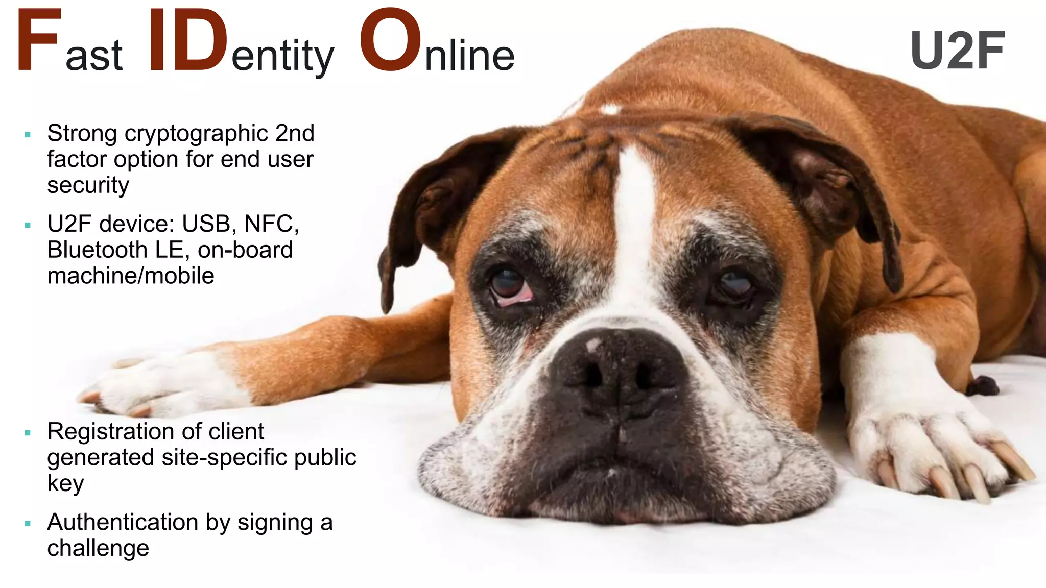 Fast IDentity Online
 Strong cryptographic 2nd
factor option for end user
security
 U2F device: USB, NFC,
Bluetooth LE, on-board
machine/mobile
 Registration of client
generated site-specific public
key
 Authentication by signing a
challenge
U2F
 
