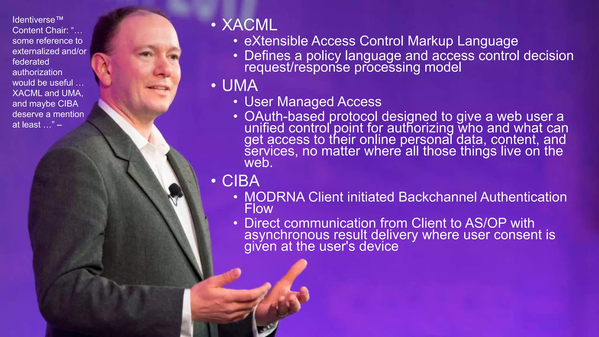 • XACML
• eXtensible Access Control Markup Language
• Defines a policy language and access control decision
request/response processing model
• UMA
• User Managed Access
• OAuth-based protocol designed to give a web user a
unified control point for authorizing who and what can
get access to their online personal data, content, and
services, no matter where all those things live on the
web.
• CIBA
• MODRNA Client initiated Backchannel Authentication
Flow
• Direct communication from Client to AS/OP with
asynchronous result delivery where user consent is
given at the user's device
Identiverse™
Content Chair: “…
some reference to
externalized and/or
federated
authorization
would be useful …
XACML and UMA,
and maybe CIBA
deserve a mention
at least …” –
 