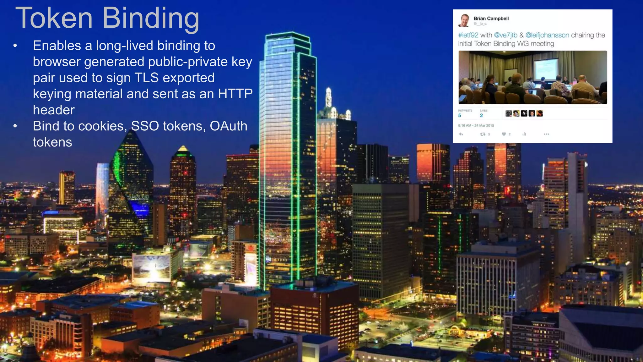 Token Binding
• Enables a long-lived binding to
browser generated public-private key
pair used to sign TLS exported
keying material and sent as an HTTP
header
• Bind to cookies, SSO tokens, OAuth
tokens
 