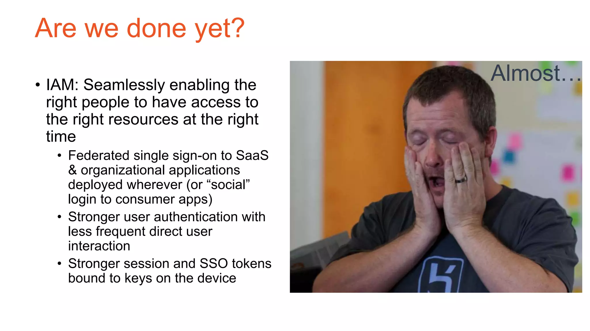 Are we done yet?
• IAM: Seamlessly enabling the
right people to have access to
the right resources at the right
time
• Federated single sign-on to SaaS
& organizational applications
deployed wherever (or “social”
login to consumer apps)
• Stronger user authentication with
less frequent direct user
interaction
• Stronger session and SSO tokens
bound to keys on the device
Almost…
 
