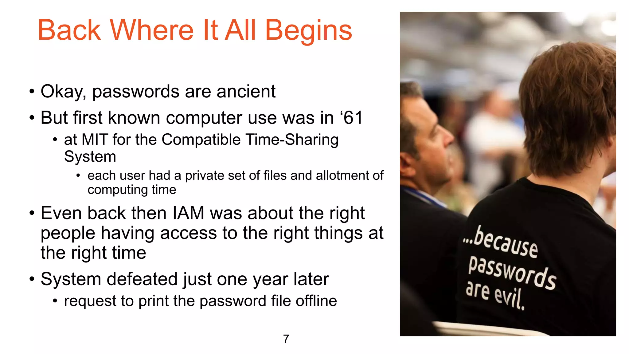 Back Where It All Begins
7
• Okay, passwords are ancient
• But first known computer use was in ‘61
• at MIT for the Compatible Time-Sharing
System
• each user had a private set of files and allotment of
computing time
• Even back then IAM was about the right
people having access to the right things at
the right time
• System defeated just one year later
• request to print the password file offline
 