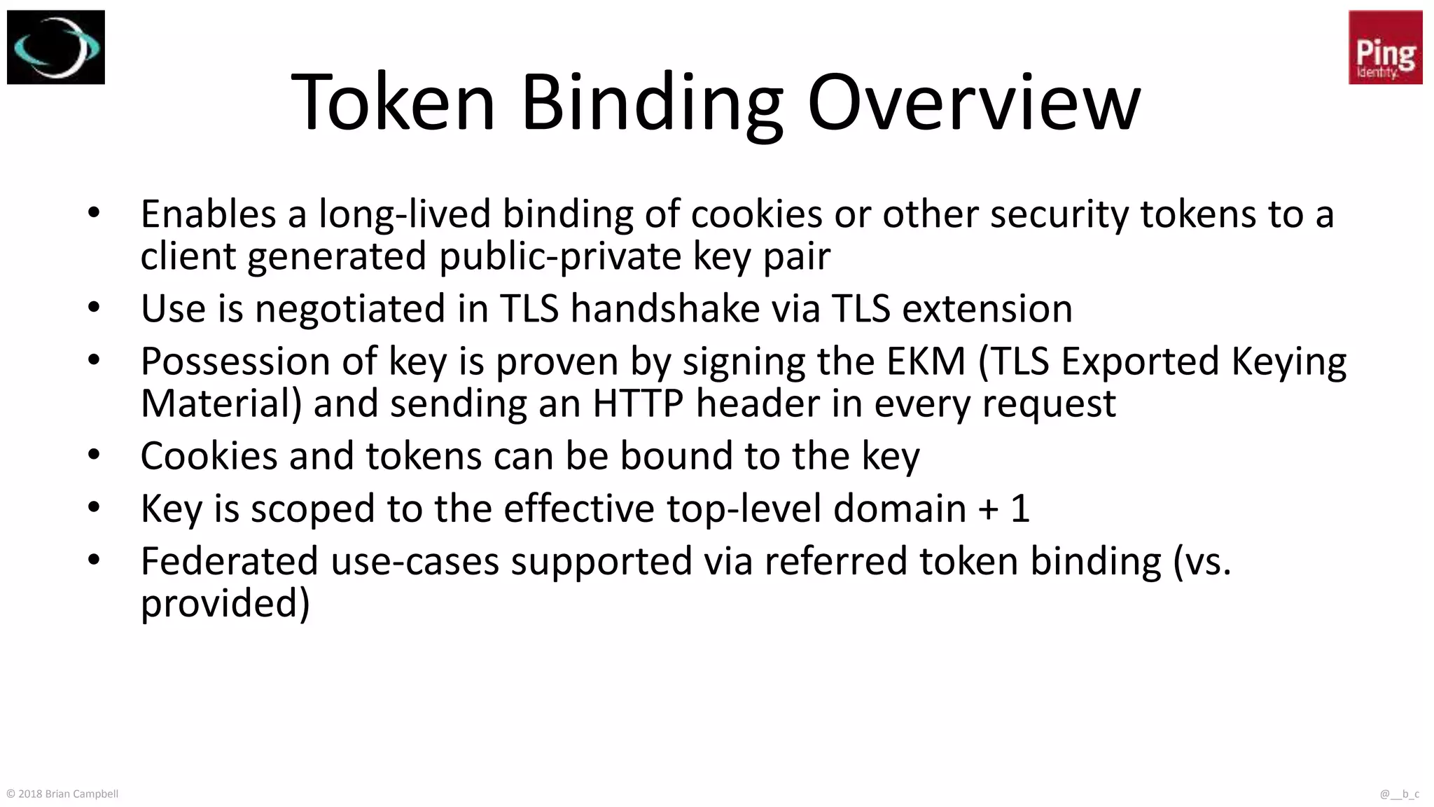 © 2018 Brian Campbell @__b_c
Token Binding Overview
• Enables a long-lived binding of cookies or other security tokens to a
client generated public-private key pair
• Use is negotiated in TLS handshake via TLS extension
• Possession of key is proven by signing the EKM (TLS Exported Keying
Material) and sending an HTTP header in every request
• Cookies and tokens can be bound to the key
• Key is scoped to the effective top-level domain + 1
• Federated use-cases supported via referred token binding (vs.
provided)
 