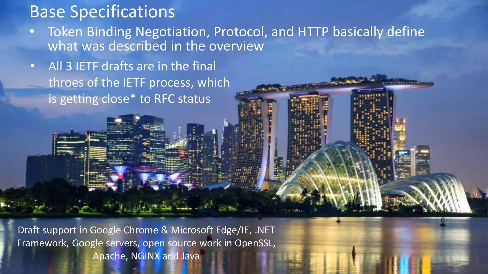 © 2018 Brian Campbell @__b_c
Base Specifications
• Token Binding Negotiation, Protocol, and HTTP basically define
what was described in the overview
• All 3 IETF drafts are in the final
throes of the IETF process, which
is getting close* to RFC status
Draft support in Google Chrome & Microsoft Edge/IE, .NET
Framework, Google servers, open source work in OpenSSL,
Apache, NGINX and Java
 