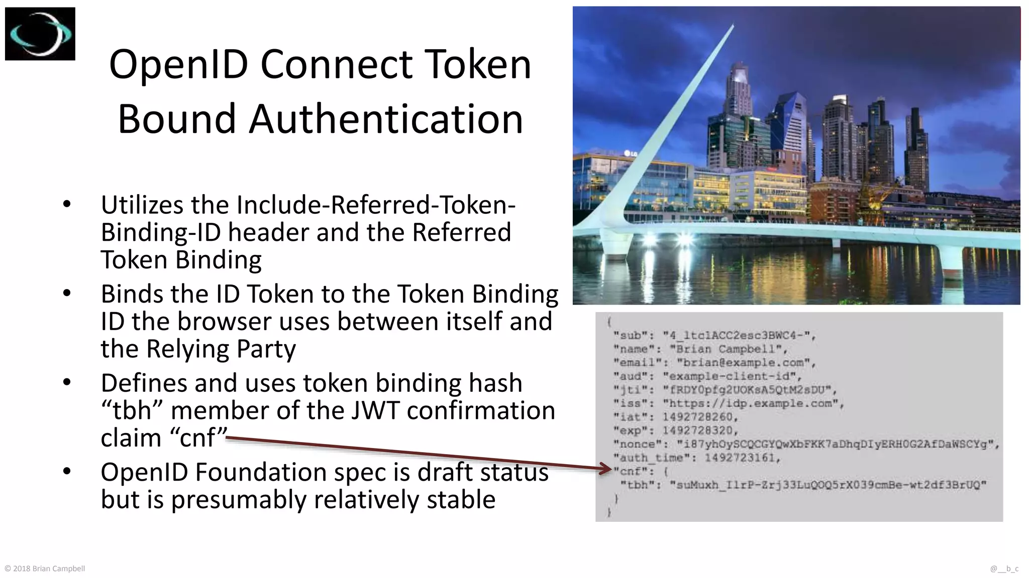 © 2018 Brian Campbell @__b_c
OpenID Connect Token
Bound Authentication
• Utilizes the Include-Referred-Token-
Binding-ID header and the Referred
Token Binding
• Binds the ID Token to the Token Binding
ID the browser uses between itself and
the Relying Party
• Defines and uses token binding hash
“tbh” member of the JWT confirmation
claim “cnf”
• OpenID Foundation spec is draft status
but is presumably relatively stable
 