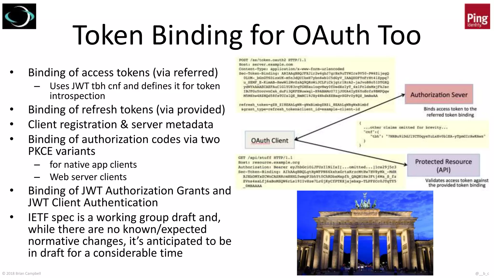 © 2018 Brian Campbell @__b_c
Token Binding for OAuth Too
• Binding of access tokens (via referred)
– Uses JWT tbh cnf and defines it for token
introspection
• Binding of refresh tokens (via provided)
• Client registration & server metadata
• Binding of authorization codes via two
PKCE variants
– for native app clients
– Web server clients
• Binding of JWT Authorization Grants and
JWT Client Authentication
• IETF spec is a working group draft and,
while there are no known/expected
normative changes, it’s anticipated to be
in draft for a considerable time
 
