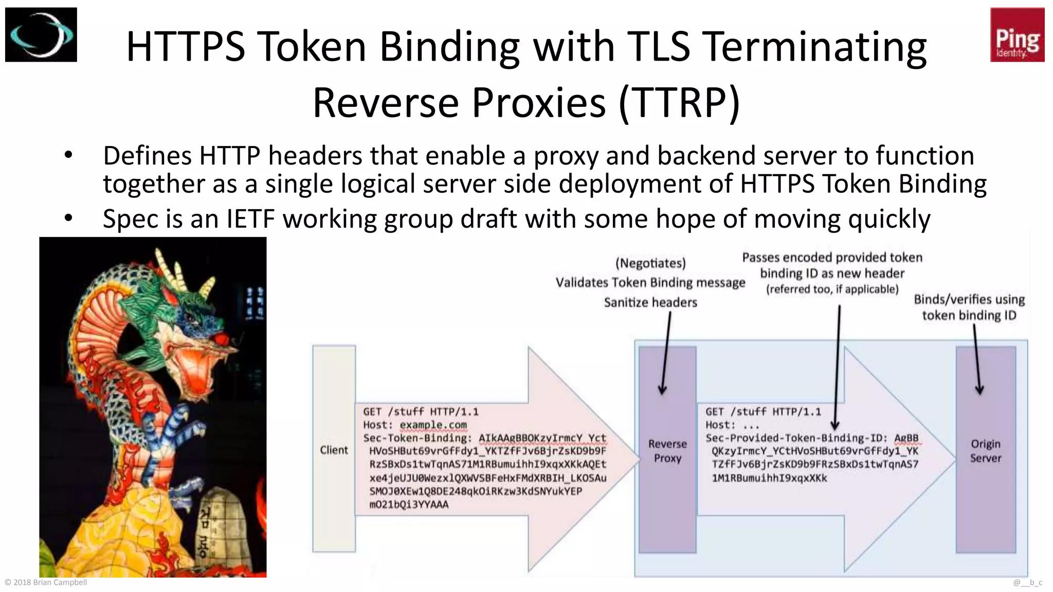 © 2018 Brian Campbell @__b_c
HTTPS Token Binding with TLS Terminating
Reverse Proxies (TTRP)
• Defines HTTP headers that enable a proxy and backend server to function
together as a single logical server side deployment of HTTPS Token Binding
• Spec is an IETF working group draft with some hope of moving quickly
 