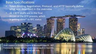 © 2018 Brian Campbell @__b_c
Base Specifications
• Token Binding Negotiation, Protocol, and HTTP basically define
what was described in the overview
• All 3 IETF drafts are in the final
throes of the IETF process, which
is getting close* to RFC status
Draft support in Google Chrome & Microsoft Edge/IE, .NET
Framework, Google servers, open source work in OpenSSL,
Apache, NGINX and Java
 