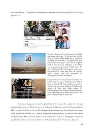 avec autodérision : « J'ai préféré mentionner cette utilisation de mon image qu'écrire "je suis une
légende". :-) »

Georges Kaplan choisi l’autoportrait décalé,
avec pour avatar une célèbre scène du film La
mort au trousse d’Hitchcock. En sa qualité de
secrétaire de rédaction, il s’autoproclame, non
sans ironie sans doute, « aristocrate du print,
du bon français et du code typo ». Il affirme
son appartenance à un club de défenseurs des
pâtes à l’italienne. Il ne fait aucune mention de
son employeur mais juge bon de préciser
quand même que son « compte est
indépendant de toute rédaction ».
Un journaliste de France info personnalise son
profil, avec une photo de Christopher Walken
dans le film de M. Cimino Heaven’s gate. Son
arrière-plan reprend la pochette d’un album du
groupe de hip hop, Slum village. Et
l’affirmation de son ancrage culturel américain
est complétée par son arrière-plan global : une
photo des buildings de New York.

On retrouve logiquement dans les présentations de soi, un des usages des messages
journalistiques émis sur Twitter, à savoir la recherche de l’humour au profit d’un journalisme
LOL, en quête du bon mot, du clin d’œil moqueur et amusé que nous avons identifié dans notre
étude précédente (Mercier, 2013). Samuel Goldschmidt (@rtlgrandest) se présente ainsi comme
« Reporter pour RTL. Vers la Lorraine, l'Alsace, la Franche-Comté, la Champagne-Ardenne et
au-delàààà ! », dans un phrasé tout droit venu de Buzz l’éclair dans le dessin animé Toys story.
164

 