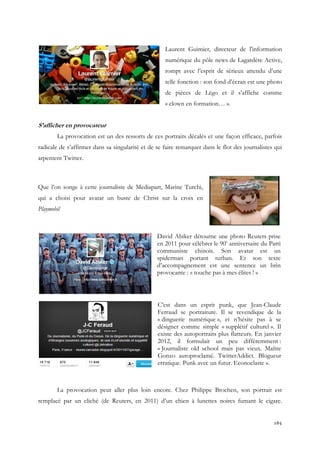 Laurent Guimier, directeur de l'information
numérique du pôle news de Lagardère Active,
rompt avec l’esprit de sérieux attendu d’une
telle fonction : son fond d’écran est une photo
de pièces de Légo et il s’affiche comme
« clown en formation… ».

S’afficher en provocateur
La provocation est un des ressorts de ces portraits décalés et une façon efficace, parfois
radicale de s’affirmer dans sa singularité et de se faire remarquer dans le flot des journalistes qui
arpentent Twitter.

Que l’on songe à cette journaliste de Med
Mediapart, Marine Turchi,
qui a choisi pour avatar un buste de Christ sur la croix en
Playmobil

David Abiker détourne une photo Reuters prise
en 2011 pour célébrer le 90e anniversaire du Parti
communiste chinois. Son avatar est un
spiderman portant turban. Et son texte
d’accompagnement est une sentence un brin
provocante : « touche pas à mes élites ! »

C’est dans un esprit punk, que Jean
Jean-Claude
Ferraud se portraiture. Il se revendique de la
raud
« dinguerie numérique », et n’hésite pas à se
désigner comme simple « supplétif culturel ». Il
existe des autoportraits plus flatteurs. En janvier
2012, il formulait un peu différemment :
« Journaliste old school mais pas vieux. Maître
Gonzo autoproclamé. TwitterAddict. Blogueur
erratique. Punk avec un futur. Econoclaste ».

La provocation peut aller plus loin encore. Chez Philippe Brochen, son portrait est
remplacé par un cliché (de Reuters, en 2011) d’un chien à lunettes noires fumant le cigare.

165

 