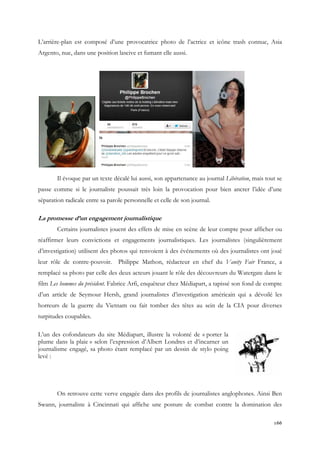 L’arrière-plan est composé d’une provocatrice photo de l’actrice et icône trash connue, Asia
Argento, nue, dans une position lascive et fumant elle aussi.

Il évoque par un texte décalé lui aussi, son appartenance au journal Libération, mais tout se
passe comme si le journaliste poussait très loin la provocation pour bien ancrer l’idée d’une
séparation radicale entre sa parole personnelle et celle de son journal.

La promesse d’un engagement journalistique
Certains journalistes jouent des effets de mise en scène de leur compte pour afficher ou
réaffirmer leurs convictions et engagements journalistiques. Les journalistes (singulièrement
d’investigation) utilisent des photos qui renvoient à des événements où des journalistes ont joué
leur rôle de contre-pouvoir.

Philippe Mathon, rédacteur en chef du Vanity Fair France, a

remplacé sa photo par celle des deux acteurs jouant le rôle des découvreurs du Watergate dans le
film Les hommes du président. Fabrice Arfi, enquêteur chez Médiapart, a tapissé son fond de compte
d’un article de Seymour Hersh, grand journalistes d’investigation américain qui a dévoilé les
horreurs de la guerre du Vietnam ou fait tomber des têtes au sein de la CIA pour diverses
turpitudes coupables.
L’un des cofondateurs du site Médiapart, illustre la volonté de « porter la
plume dans la plaie » selon l’expression d’Albert Londres et d’incarner un
journalisme engagé, sa photo étant remplacé par un dessin de stylo poing
levé :

On retrouve cette verve engagée dans des profils de journalistes anglophones. Ainsi Ben
Swann, journaliste à Cincinnati qui affiche une posture de combat contre la domination des
166

 