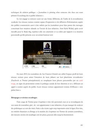 techniques de relation publique : « Journalism is printing what someone else does not want
printed. Everything else is public relations ».
Le ton engagé se retrouve aussi sur une forme différente, de l’ordre de la revendication
syndicale. Les réseaux sociaux comme espace d’expression et de diffusion d’informations auprès
des publics commencent aussi à être utilisés par les journalistes pour faire passer des messages
concernant leur situation salariale ou l’avenir de leur rédaction. Ainsi Kefti Widad, après avoir
travaillé pour le Bondy blog, exprime-t-elle son amertume et sa colère par rapport à sa situation
personnelle qu’elle présente avec un certain humour noir.

En mars 2013, les journalistes du San Francisco Chronicle ont utilisé l’espace profil de leurs
réseaux sociaux pour attirer l’attention de leurs followers sur leur plateforme revendicative
(Facebook et Twitter principalement) en remplaçant leurs photos personnelles par un carré
rouge, en signe de protestation contre la politique sociale de leur direction et en y diffusant un
appel à soutien auprès du public. Leurs réseaux sociaux apparaissent comme d’efficaces « new
picket lines ».

Dérapages et sévères recadrages
Faire usage de Twitter pour s’exprimer à titre très personnel, tout en se revendiquant de
son statut de journaliste, pire : de son appartenance à une rédaction, n’a pas manqué de soulever
des polémiques au sein des titres. Suite à des écarts jugés trop importants entre la ligne d’un titre,
ses intérêts financiers et d’image et la manière de s’exprimer sur Twitter de certains journalistes,
des mesures sévères de recadrages ont été prises, pouvant aller jusqu’au licenciement.

167

 