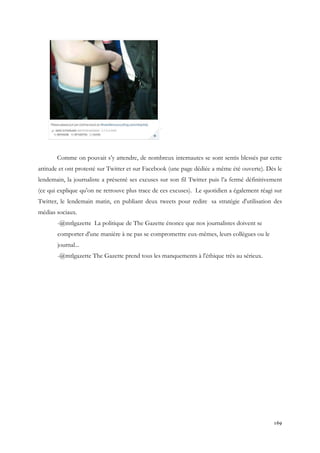 Comme on pouvait s’y attendre, de nombreux internautes se sont sentis blessés par cette
attitude et ont protesté sur Twitter et sur Facebook (une page dédiée a même été ouverte). Dès le
lendemain, la journaliste a présenté ses excuses sur son fil Twitter puis l’a fermé définitivement
(ce qui explique qu’on ne retrouve plus trace de ces excuses). Le quotidien a également réagi sur
Twitter, le lendemain matin, en publiant deux tweets pour redire sa stratégie d'utilisation des
médias sociaux.
-@mtlgazette La politique de The Gazette énonce que nos journalistes doivent se
comporter d'une manière à ne pas se compromettre eux-mêmes, leurs collègues ou le
journal...
-@mtlgazette The Gazette prend tous les manquements à l'éthique très au sérieux.

169

 