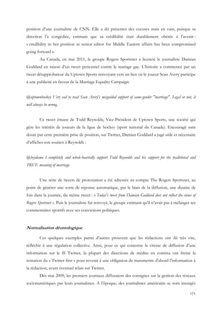 position d’une journaliste de CNN. Elle a dû présenter des excuses mais en vain, puisque sa
direction l’a congédiée, estimant que sa crédibilité était durablement obérée à l’avenir :
« credibility in her position as senior editor for Middle Eastern affairs has been compromised
going forward ».
Au Canada, en mai 2011, le groupe Rogers Sportsnet a licencié le journaliste Damian
Goddard en raison d’un tweet personnel contre le mariage gay. L’histoire a commencé par un
tweet désapprobateur du Uptown Sports renvoyant vers un lien où le joueur Sean Avery participe
à une publicité en faveur de la Marriage Equality Campaign.
@uptownhockey Very sad to read Sean Avery's misguided support of same-gender "marriage". Legal or not, it
will always be wrong.
Ce tweet émane de Todd Reynolds, Vice-Président de Uptown Sports, une société qui
gère les intérêts de joueurs de la ligue de hockey (sport national du Canada). Encouragé sans
doute par cette première prise de position, sur Twitter, Damian Goddard a jugé utile et nécessaire
d’afficher son soutien à Reynolds :
@heydamo I completely and whole-heartedly support Todd Reynolds and his support for the traditional and
TRUE meaning of marriage.
Une série de tweets de protestation a été adressée au compte The Rogers Sportsnet, au
point de générer une sorte de réponse automatique, par le biais de la diffusion, une dizaine de
fois dans la journée, du même tweet : « Today's tweet from Damian Goddard does not reflect the views of
Rogers Sportsnet ». Puis le journaliste fut renvoyé, le groupe estimant qu’il n’avait pas à mélanger ses
commentaires sportifs avec ses convictions politiques.

Normalisation déontologique
Ces quelques exemples parmi d’autres prouvent que les rédactions ont dû très vite,
réfléchir à une régulation collective. Ainsi, pour ce qui concerne la vitesse de diffusion d’une
information sur le fil Twitter, la plupart des directions de médias en continu ont freiné la
tentation du « Twitter first » pour revenir à une obligation de transmettre d’abord l’information à
la rédaction, avant éventuel relais sur Twitter.
Dès mai 2009, les premiers journaux diffusaient des consignes sur la gestion des réseaux
socionumériques par leurs journalistes. À l’époque, des journalistes américains se sont insurgés
171

 