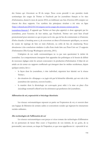 des formes qui s’inventent au fil du temps. Nous avons procédé à une première étude
systématique des usages de Twitter et Facebook par les journalistes français et les sites
d’information, durant le mois de janvier 2012, en établissant une liste d’environ 600 comptes sur
chacun des deux supports. Une synthèse des principaux résultats a été mise en ligne
(http://obsweb.net/2012/05/14/enquete-sur-les-usages-des-reseaux-sociaux-par-lesjournalistes-francais/). Il apparaît que Twitter est bien plus apprécié et donc approprié par les
journalistes, pour l’exercice de leur métier, que Facebook. Twitter sert aussi bien d’outil
promotionnel pour annoncer ce qui est paru sur le site, que de lieu de commentaire et d’annonce
d’infos chaudes (« breaking news »), de couverture en direct d’événements spécifiques, ou encore
de source de repérage de faits en train d’advenir, ou enfin de lieu de crowdsourcing. Nous
aboutissons à des conclusions similaires à celle d’une étude faite aux États-Unis sur 13 supports
d’information (The George Washington university, 2011).
L’adoption de ces outils socionumériques ne va pas sans questionner le métier de
journaliste. Les comportements émergents font apparaître des polémiques et le besoin de définir
de nouveaux réglages entre les acteurs concourant à la production d’information. L’objet de cet
article est de cerner ces rapports conflictuels qui émergent dans les médias occidentaux, depuis
quelques années, liés à :
-

la façon dont les journalistes, à titre individuel, négocient leur identité sur le réseau
Twitter ;

-

des situations de « dérapages » ou jugés tels par la hiérarchie éditoriale, qui ont valu à des
journalistes des sanctions, souvent lourdes ;

-

la manière dont la déontologie est convoquée pour aider à la mise en place d’un
(re)cadrage normatif collectif avec les résistances qui perdurent côté journalistes.

Affirmation de soi, expressivité et bricolage identitaire
Les réseaux socionumériques reposent en partie sur l’expression de soi, et souvent dans
une logique de libération de certains cadres et conventions sociales qui régissent les interactions
sociales ordinaires.

Des technologies de l’affirmation de soi
Les réseaux socionumériques sont perçus et vécus comme des technologies d’affirmation
de soi permettant de laisser libre cours à l’exposition de son intimité, de ses goûts, de sa
personnalité, sans censure, au risque de l’impudeur, ce que nous appellerons ici : expressivité de soi.
154

 