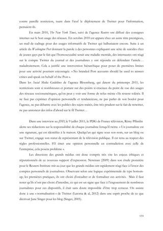 contre pareille restriction, tuant dans l’œuf le déploiement de Twitter pour l’information,
pensaient-ils.
En mars 2010, The New York Times, suivi de l’agence Reuters ont diffusé des consignes
internes sur le bon usage des réseaux. En octobre 2010 est apparu chez un autre titre prestigieux,
un mail de cadrage pour des usages informatifs de Twitter qui balbutiaient encore. Suite à un
article du Washington Post donnant la parole à des personnes expliquant une série de suicides chez
de jeunes gays par le fait que l’homosexualité serait une maladie mentale, des internautes ont réagi
sur le compte Twitter du journal et des journalistes y ont répondu en défendant l’article…
maladroitement. Cela a justifié une intervention hiérarchique pour poser de premières limites
pour une activité pourtant encouragée. « No branded Post accounts should be used to answer
critics and speak on behalf of the Post ».
Dans les Social Media Guidelines de l’agence Bloomberg, qui datent du printemps 2011, les
restrictions sont si nombreuses et portant sur des points si cruciaux du point de vue des usages
des réseaux socionumériques, qu’on peut y voir une forme de refus même s’ils restent tolérés. Il
ne faut pas exprimer d’opinion personnelle et tendancieuse, ne pas parler de son boulot pour
l’agence, ne pas débattre avec les publics des sujets traités, être très prudent sur le fait de retwitter,
ne pas annoncer des infos d’abord sur le fil Twitter…
Dans une interview au JDD, le 9 juillet 2011, le PDG de France télévision, Rémy Pflimlin
alerte ses rédactions sur la responsabilité de chaque journaliste lorsqu’il twitte. « Un journaliste est
une signature, qui est identifiée à la maison. Quelqu’un qui signe sous son nom, sur un blog ou
sur Twitter, engage son statut de représentant de la télévision publique. Il est tenu au respect des
règles professionnelles. S’il émet une opinion personnelle en contradiction avec celle de
l’entreprise, cela posera problème ».
Les directions des grands médias ont donc compris très vite les enjeux éthiques et
réputationnels de ce nouveau support d’expression. Newman (2009) dans son étude pionnière
pour le Reuters Institute mit au jour que les grands médias ont rapidement réagi face à l’essor des
comptes personnels de journalistes. Observant selon une logique expérimentale de type bottomup, les premières pratiques, ils ont choisi d’encadrer et de formaliser ces activités. Mais il faut
noter qu’ils n’ont pas choisi d’interdire, ce qui est un signe que face à l’engouement de nombreux
journalistes pour ces dispositifs, il était sans doute impossible d’être trop censeur. On assiste
donc à une « normalisation » de Twitter (Lasorsa & al, 2012) dans une esprit proche de ce que
décrivait Jane Singer pour les blog (Singer, 2005).

172

 