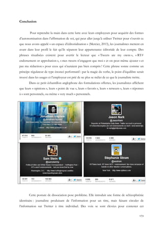 Conclusion
Pour reprendre la main dans cette lutte avec leurs employeurs pour acquérir des formes
d’autonomisation dans l’affirmation de soi, qui peut aller jusqu’à utiliser Twitter pour s’ouvrir ce
que nous avons appelé « un espace d’éditorialisation » (Mercier, 2013), les journalistes mettent en
avant dans leur profil le fait qu’ils séparent leur appartenance éditoriale de leur compte. Des
phrases ritualisées existent pour avertir le lecteur que « Tweets are my owns », « RT≠
endorsement or approbation », « mes tweets n’engagent que moi » et on peut même ajouter « et
pas ma rédaction » pour ceux qui n’auraient pas bien compris ! Cette phrase sonne comme un
principe régulateur de type énoncé performatif : par la magie du verbe, le point d’équilibre serait
trouvé dans les usages et l’employeur est prié de ne plus se mêler de ce que le journaliste twitte.
Dans ce petit échantillon anglophone des formulations offertes, les journalistes affichent
que leurs « opinions », leurs « point de vue », leurs « favoris », leurs « retweets », leurs « réponses
à » sont personnels, ou même « very much » personnels.

Cette posture de dissociation pose problème. Elle introduit une forme de schizophrénie
identitaire : journaliste produisant de l’information pour un titre, mais faisant circuler de
l’information sur Twitter à titre individuel. Des voix se sont élevées pour contester cet
173

 