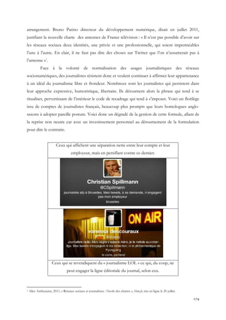 arrangement. Bruno Patino directeur du développement numérique, disait en juillet 2011,
justifiant la nouvelle charte des antennes de France télévision : « Il n’est pas possible d’avoir sur
les réseaux sociaux deux identités, une privée et une professionnelle, qui soient imperméables
l’une à l’autre. En clair, il ne faut pas dire des choses sur Twitter que l’on n’assumerait pas à
l’antenne »1.
Face à la volonté de normalisation des usages journalistiques des réseaux
socionumériques, des journalistes résistent donc et veulent continuer à affirmer leur appartenance
à un idéal du journalisme libre et frondeur. Nombreux sont les journalistes qui persistent dans
leur approche expressive, humoristique, libertaire. Ils détournent alors la phrase qui tend à se
ritualiser, pervertissant de l’intérieur le code de recadrage qui tend à s’imposer. Voici un florilège
issu de comptes de journalistes français, beaucoup plus prompts que leurs homologues anglosaxons à adopter pareille posture. Voici donc un dégradé de la gestion de cette formule, allant de
la reprise non neutre car avec un investissement personnel au détournement de la formulation
pour dire le contraire.
Ceux qui affichent une séparation nette entre leur compte et leur
employeur, mais en persiflant contre ce dernier.

Ceux qui se revendiquent du « journalisme LOL » ce qui, du coup, ne
peut engager la ligne éditoriale du journal, selon eux.

1

Alice Antheaume, 2011, « Réseaux sociaux et journalistes : l’école des chartes », Slate.fr, mis en ligne le 20 juillet.

174

 