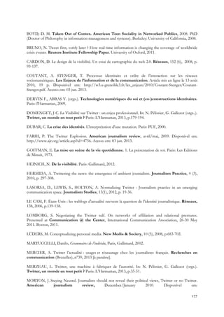 BOYD, D. M. Taken Out of Contex. American Teen Sociality in Networked Publics, 2008. PhD
(Doctor of Philosophy in information management and systems). Berkeley: University of California, 2008.
BRUNO, N. Tweet first, verify later ? How real-time information is changing the coverage of worldwide
crisis events. Reuters Institute Fellowship Paper. University of Oxford, 2011.
CARDON, D. Le design de la visibilité. Un essai de cartographie du web 2.0. Réseaux, 152 (6), 2008, p.
93-137.
COUTANT, A. STENGER, T. Processus identitaire et ordre de l’interaction sur les réseaux
socionumériques. Les Enjeux de l’information et de la communication. Article mis en ligne le 13 août
2010, 19 p. Disponível em: http://w3.u-grenoble3.fr/les_enjeux/2010/Coutant-Stenger/CoutantStenger.pdf. Acesso em: 03 jun. 2013.
DERVIN F., ABBAS Y. (orgs.). Technologies numériques du soi et (co-)constructions identitaires.
Paris: l'Harmattan, 2009.
DOMENGET, J-C. La Visibilité sur Twitter : un enjeu professionnel. In: N. Pélissier, G. Gallezot (orgs..).
Twitter, un monde en tout petit ? Paris: L’Harmattan, 2013, p.179-194.
DUBAR, C. La crise des identités. L'interprétation d'une mutation. Paris: PUF, 2000.
FARHI, P. The Twitter Explosion. American journalism review, avril/mai, 2009. Disponível em:
http://www.ajr.org/article.asp?id=4756. Acesso em: 03 jun. 2013.
GOFFMAN, E. La mise en scène de la vie quotidienne. 1. La présentation de soi. Paris: Les Editions
de Minuit, 1973.
HEINICH, N. De la visibilité. Paris: Gallimard, 2012.
HERMIDA, A. Twittering the news: the emergence of ambient journalism. Journalism Practice, 4 (3),
2010, p. 297-308.
LASORSA, D., LEWIS, S., HOLTON, A. Normalizing Twitter : Journalism practice in an emerging
communication space. Journalism Studies, 13(1), 2012, p. 19-36.
LE CAM, F. États-Unis : les weblogs d'actualité ravivent la question de l'identité journalistique. Réseaux,
138, 2006, p.139-158.
LOMBORG, S. Negotiating the Twitter self. On networks of affiliation and relational pressures.
Presented at Communication @ the Center, International Communication Association, 26-30 May
2011. Boston, 2011.
LÜDERS, M. Conceptualizing personal media. New Media & Society, 10 (5), 2008, p.683-702.
MARTUCCELLI, Danilo, Grammaires de l’individu, Paris, Gallimard, 2002.
MERCIER, A. Twitter l’actualité : usages et réseautage chez les journalistes français. Recherches en
communication (Bruxelles), n°39, 2013 [à paraître].
MERZEAU, L. Twitter, une machine à fabriquer de l’autorité. In: N. Pélissier, G. Gallezot (orgs.).
Twitter, un monde en tout petit ? Paris: L’Harmattan, 2013, p.35-51.
MORTON, J. Staying Neutral. Journalists should not reveal their political views, Twitter or no Twitter.
American
journalism
review,
December/January
2010.
Disponível
em:
177

 