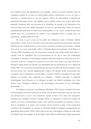 Les modalités d’une telle appropriation sont multiples : choix des contenus diffusés, façon de
s’exprimer, portrait de soi dans son profil public (photos, informations sur soi, ses titres et
fonctions…), investissement ou non des capacités offertes de personnaliser le dispositif de
présentation des pages écrans. Cela implique que les médias sociaux, tout sociaux qu’ils soient
puisqu’ils s’inscrivent dans une économie de la circulation, du partage et de l’interaction, n’en
sont pas moins aussi des médias personnels, au sens où « des particuliers créent du contenu
multimédia personnel dans un cadre non institutionnalisé » et où « tout le monde devient assez
qualifié pour être un producteur de médias et est susceptible d'avoir un public pour ses
productions » (Lüders, 2008: 393; 394).
Du coup, ce qui se joue sur les profils des utilisateurs touche à l’identité. Identité
personnelle et sociale. Que ce soit par les actes, mots, photos posés là sciemment pour construire
l’identité que l’on souhaite donner à voir, ou que ce soit par les contenus que l’on laisse : véritable
livre ouvert sur notre personnalité, offert à l’herméneutique des internautes. Fred Dervin et
Yasmine (2009) énumèrent une série de questions autour de cette réalité sociale dont celles-ci :
« quelles sont les spécificités des (co-)constructions du soi par le biais des technologies
numériques ? Comment ces technologies contribuent-elles à présenter le soi ? Que dit-on du soi ?
Comment le dit-on ? Comment le construit-on ou le met-on en scène ? Avec qui ? Pour qui ?
Pourquoi ? Quels mythes de l’identité sont identifiables dans les productions de soi ? » (Dervin &
Abbas, 2009 : 12). Les réseaux socionumériques peuvent être utilisés de façon à proposer à ceux
qui nous suivent une « identité supplémentaire » (Idem : 19), identité sociale et personnelle tout
en maîtrise voire en idéalisation, car retravaillée et valorisée ; identité en décalage, hors des codes
imposés ou attendus, pour surprendre ou s’affirmer ;

identité renouvelée, le dispositif

technologique étant l’occasion de se fabriquer sui generis une identité numérique (avec force
avatars, noms d’emprunt, références à des personnages, convocation de nos mythologies
personnelles…).
En adoptant un point de vue goffmanien (Goffman, 1973) on peut considérer les réseaux
socionumériques comme des scènes, où se rejoue, mais de façon renouvelée, le jeu des rôles et des
faces donnant lieu ou non à des interactions sociales réussies. C’est dans cette perspective
théorique que travaillent Coutant et Stenger (2010), en définissant le profil d’un titulaire de
compte sur réseau socionumérique comme « une narration par laquelle on présente sa face et
dont le vocabulaire et la syntaxe sont constitués par les activités en ligne. Cette construction
commence dès l’inscription au moment où l’individu remplit les quelques renseignements qui
apparaitront dans la partie "infos". Elle ne fait ensuite que se développer à chaque nouvelle action
de l’individu qui vient allonger le fil d’actualité. Ainsi s’illustre parfaitement l’aspect processuel,
155

 
