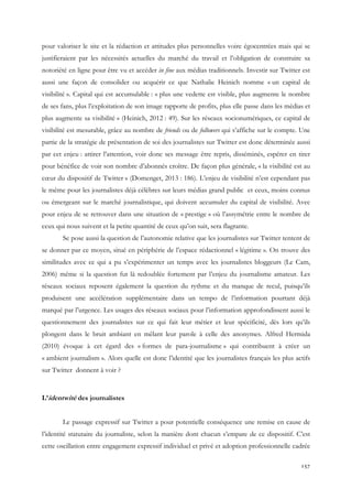 pour valoriser le site et la rédaction et attitudes plus personnelles voire égocentrées mais qui se
justifieraient par les nécessités actuelles du marché du travail et l’obligation de construire sa
notoriété en ligne pour être vu et accéder in fine aux médias traditionnels. Investir sur Twitter est
aussi une façon de consolider ou acquérir ce que Nathalie Heinich nomme « un capital de
visibilité ». Capital qui est accumulable : « plus une vedette est visible, plus augmente le nombre
de ses fans, plus l’exploitation de son image rapporte de profits, plus elle passe dans les médias et
plus augmente sa visibilité » (Heinich, 2012 : 49). Sur les réseaux socionumériques, ce capital de
visibilité est mesurable, grâce au nombre de friends ou de followers qui s’affiche sur le compte. Une
partie de la stratégie de présentation de soi des journalistes sur Twitter est donc déterminée aussi
par cet enjeu : attirer l’attention, voir donc ses message être repris, disséminés, espérer en tirer
pour bénéfice de voir son nombre d’abonnés croître. De façon plus générale, « la visibilité est au
cœur du dispositif de Twitter » (Domenget, 2013 : 186). L’enjeu de visibilité n’est cependant pas
le même pour les journalistes déjà célèbres sur leurs médias grand public et ceux, moins connus
ou émergeant sur le marché journalistique, qui doivent accumuler du capital de visibilité. Avec
pour enjeu de se retrouver dans une situation de « prestige » où l’assymétrie entre le nombre de
ceux qui nous suivent et la petite quantité de ceux qu’on suit, sera flagrante.
Se pose aussi la question de l’autonomie relative que les journalistes sur Twitter tentent de
se donner par ce moyen, situé en périphérie de l’espace rédactionnel « légitime ». On trouve des
similitudes avec ce qui a pu s’expérimenter un temps avec les journalistes bloggeurs (Le Cam,
2006) même si la question fut là redoublée fortement par l’enjeu du journalisme amateur. Les
réseaux sociaux reposent également la question du rythme et du manque de recul, puisqu’ils
produisent une accélération supplémentaire dans un tempo de l’information pourtant déjà
marqué par l’urgence. Les usages des réseaux sociaux pour l’information approfondissent aussi le
questionnement des journalistes sur ce qui fait leur métier et leur spécificité, dès lors qu’ils
plongent dans le bruit ambiant en mêlant leur parole à celle des anonymes. Alfred Hermida
(2010) évoque à cet égard des « formes de para-journalisme » qui contribuent à créer un
« ambient journalism ». Alors quelle est donc l’identité que les journalistes français les plus actifs
sur Twitter donnent à voir ?

L’identwité des journalistes
Le passage expressif sur Twitter a pour potentielle conséquence une remise en cause de
l’identité statutaire du journaliste, selon la manière dont chacun s’empare de ce dispositif. C’est
cette oscillation entre engagement expressif individuel et privé et adoption professionnelle cadrée
157

 