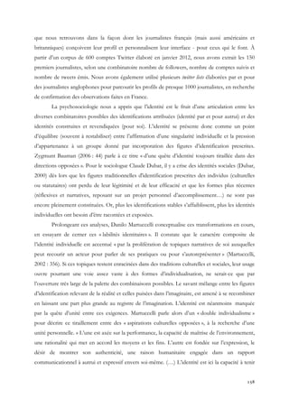 que nous retrouvons dans la façon dont les journalistes français (mais aussi américains et
britanniques) conçoivent leur profil et personnalisent leur interface - pour ceux qui le font. À
partir d’un corpus de 600 comptes Twitter élaboré en janvier 2012, nous avons extrait les 150
premiers journalistes, selon une combinatoire nombre de followers, nombre de comptes suivis et
nombre de tweets émis. Nous avons également utilisé plusieurs twitter lists élaborées par et pour
des journalistes anglophones pour parcourir les profils de presque 1000 journalistes, en recherche
de confirmation des observations faites en France.
La psychosociologie nous a appris que l’identité est le fruit d’une articulation entre les
diverses combinatoires possibles des identifications attribuées (identité par et pour autrui) et des
identités construites et revendiquées (pour soi). L’identité se présente donc comme un point
d’équilibre (souvent à restabiliser) entre l’affirmation d’une singularité individuelle et la pression
d’appartenance à un groupe donné par incorporation des figures d’identification prescrites.
Zygmunt Bauman (2006 : 44) parle à ce titre « d’une quête d’identité toujours tiraillée dans des
directions opposées ». Pour le sociologue Claude Dubar, il y a crise des identités sociales (Dubar,
2000) dès lors que les figures traditionnelles d'identification prescrites des individus (culturelles
ou statutaires) ont perdu de leur légitimité et de leur efficacité et que les formes plus récentes
(réflexives et narratives, reposant sur un projet personnel d’accomplissement…) ne sont pas
encore pleinement constituées. Or, plus les identifications stables s’affaiblissent, plus les identités
individuelles ont besoin d’être racontées et exposées.
Prolongeant ces analyses, Danilo Martuccelli conceptualise ces transformations en cours,
en essayant de cerner ces « labilités identitaires ». Il constate que le caractère composite de
l’identité individuelle est accentué « par la prolifération de topiques narratives de soi auxquelles
peut recourir un acteur pour parler de ses pratiques ou pour s’autoreprésenter » (Martuccelli,
2002 : 356). Si ces topiques restent enracinées dans des traditions culturelles et sociales, leur usage
ouvre pourtant une voie assez vaste à des formes d’individualisation, ne serait-ce que par
l’ouverture très large de la palette des combinaisons possibles. Le savant mélange entre les figures
d’identification relevant de la réalité et celles puisées dans l’imaginaire, est amené à se recombiner
en laissant une part plus grande au registre de l’imagination. L’identité est néanmoins marquée
par la quête d’unité entre ces exigences. Martuccelli parle alors d’un « double individualisme »
pour décrire ce tiraillement entre des « aspirations culturelles opposées », à la recherche d’une
unité personnelle. « L’une est axée sur la performance, la capacité de maîtrise de l’environnement,
une rationalité qui met en accord les moyens et les fins. L’autre est fondée sur l’expression, le
désir de montrer son authenticité, une raison humanitaire engagée dans un rapport
communicationnel à autrui et expressif envers soi-même. (…) L’identité est ici la capacité à tenir
158

 