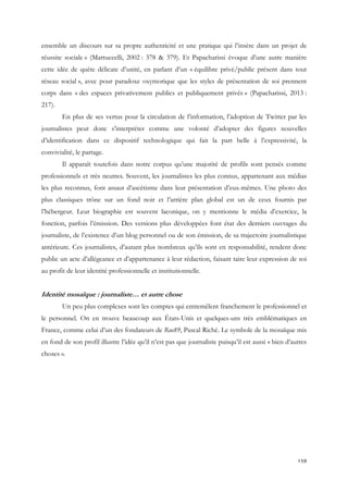 ensemble un discours sur sa propre authenticité et une pratique qui l’insère dans un projet de
réussite sociale » (Martuccelli, 2002 : 378 & 379). Et Papacharissi évoque d’une autre manière
cette idée de quête délicate d’unité, en parlant d’un « équilibre privé/public présent dans tout
réseau social », avec pour paradoxe oxymorique que les styles de présentation de soi prennent
corps dans « des espaces privativement publics et publiquement privés » (Papacharissi, 2013 :
217).
En plus de ses vertus pour la circulation de l’information, l’adoption de Twitter par les
journalistes peut donc s’interpréter comme une volonté d’adopter des figures nouvelles
d’identification dans ce dispositif technologique qui fait la part belle à l’expressivité, la
convivialité, le partage.
Il apparaît toutefois dans notre corpus qu’une majorité de profils sont pensés comme
professionnels et très neutres. Souvent, les journalistes les plus connus, appartenant aux médias
les plus reconnus, font assaut d’ascétisme dans leur présentation d’eux-mêmes. Une photo des
plus classiques trône sur un fond noir et l’arrière plan global est un de ceux fournis par
l’hébergeur. Leur biographie est souvent laconique, on y mentionne le média d’exercice, la
fonction, parfois l’émission. Des versions plus développées font état des derniers ouvrages du
journaliste, de l’existence d’un blog personnel ou de son émission, de sa trajectoire journalistique
antérieure. Ces journalistes, d’autant plus nombreux qu’ils sont en responsabilité, rendent donc
public un acte d’allégeance et d’appartenance à leur rédaction, faisant taire leur expression de soi
au profit de leur identité professionnelle et institutionnelle.

Identité mosaïque : journaliste… et autre chose
Un peu plus complexes sont les comptes qui entremêlent franchement le professionnel et
le personnel. On en trouve beaucoup aux États-Unis et quelques-uns très emblématiques en
France, comme celui d’un des fondateurs de Rue89, Pascal Riché. Le symbole de la mosaïque mis
en fond de son profil illustre l’idée qu’il n’est pas que journaliste puisqu’il est aussi « bien d’autres
choses ».

159

 