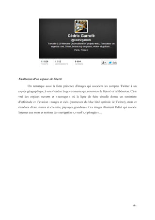 Exaltation d’un espace de liberté
On remarque aussi la forte présence d’images qui associent les comptes Twitter à un
espace géographique, à une étendue large et ouverte qui connotent la liberté et la libération. C’est
vrai des espaces ouverts et « sauvages » où la ligne de fuite visuelle donne un sentiment
d’infinitude et d’évasion : nuages et ciels (promesses du blue bird symbole de Twitter), mers et
étendues d’eau, routes et chemins, paysages grandioses. Ces images illustrent l’idéal qui associe
Internet aux mots et notions de « navigation », « surf », « plongée »…

161

 