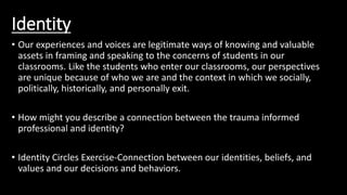 Identity
• Our experiences and voices are legitimate ways of knowing and valuable
assets in framing and speaking to the concerns of students in our
classrooms. Like the students who enter our classrooms, our perspectives
are unique because of who we are and the context in which we socially,
politically, historically, and personally exit.
• How might you describe a connection between the trauma informed
professional and identity?
• Identity Circles Exercise-Connection between our identities, beliefs, and
values and our decisions and behaviors.
 