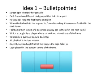 Idea 1 – Bulletpointed
• Screen split into four horizontally
• Each frame has different background that links to a sport
• Hockey ball rolls into first frame and is hit
• When the ball rolls to the edge of its frame boundary it becomes a football in the
next frame
• Football is then kicked and becomes a rugby ball in the air in the next frame
• Which is caught by a player who is tackled and shoved out of the frame
• To become a gymnast doing a back-flip.
• All of which is in slow motion
• Once the action has left all of the frames the logo fades in
• Logo placed in the bottom centre of the frame
 