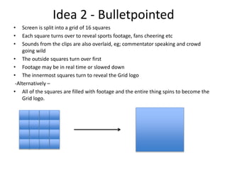 Idea 2 - Bulletpointed
• Screen is split into a grid of 16 squares
• Each square turns over to reveal sports footage, fans cheering etc
• Sounds from the clips are also overlaid, eg; commentator speaking and crowd
going wild
• The outside squares turn over first
• Footage may be in real time or slowed down
• The innermost squares turn to reveal the Grid logo
-Alternatively –
• All of the squares are filled with footage and the entire thing spins to become the
Grid logo.
 