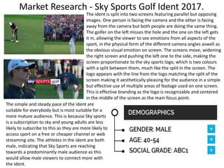 Market Research - Sky Sports Golf Ident 2017.
The ident is split into two screens featuring parallel but opposing
images. One person is facing the camera and the other is facing
away from the camera but both people are doing the same thing.
The golfer on the left misses the hole and the one on the left gets
it in, allowing the viewer to see emotions from all aspects of the
sport, in the physical form of the different camera angles aswell as
the obvious visual emotion on screen. The screens move, widening
the right screen and pushing the left one to the side, making the
screen proportionate to the sky sports logo, which is two colours
with a split between them, much like the split in the screen. The
logo appears with the line from the logo matching the split of the
screen making it aesthetically pleasing for the audience in a simple
but effective use of multiple areas of footage used on one screen.
This is effective branding as the logo is recognizable and centered
in the middle of the screen as the main focus point.
The simple and steady pace of the ident are
suitable for everybody but is most suitable for a
more mature audience. This is because Sky sports
is a subscription to sky and young adults are less
likely to subscribe to this as they are more likely to
access sport on a free or cheaper channel or web
streaming site. The athletes in the ident are both
male, indicating that Sky Sports are reaching
towards a predominantly male audience as this
would allow male viewers to connect more with
the ident.
 