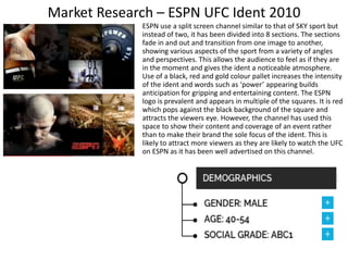 Market Research – ESPN UFC Ident 2010
ESPN use a split screen channel similar to that of SKY sport but
instead of two, it has been divided into 8 sections. The sections
fade in and out and transition from one image to another,
showing various aspects of the sport from a variety of angles
and perspectives. This allows the audience to feel as if they are
in the moment and gives the ident a noticeable atmosphere.
Use of a black, red and gold colour pallet increases the intensity
of the ident and words such as ‘power’ appearing builds
anticipation for gripping and entertaining content. The ESPN
logo is prevalent and appears in multiple of the squares. It is red
which pops against the black background of the square and
attracts the viewers eye. However, the channel has used this
space to show their content and coverage of an event rather
than to make their brand the sole focus of the ident. This is
likely to attract more viewers as they are likely to watch the UFC
on ESPN as it has been well advertised on this channel.
 
