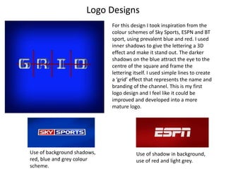 Logo Designs
For this design I took inspiration from the
colour schemes of Sky Sports, ESPN and BT
sport, using prevalent blue and red. I used
inner shadows to give the lettering a 3D
effect and make it stand out. The darker
shadows on the blue attract the eye to the
centre of the square and frame the
lettering itself. I used simple lines to create
a ‘grid’ effect that represents the name and
branding of the channel. This is my first
logo design and I feel like it could be
improved and developed into a more
mature logo.
Use of shadow in background,
use of red and light grey.
Use of background shadows,
red, blue and grey colour
scheme.
 