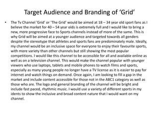 Target Audience and Branding of ‘Grid’
• The Tv Channel ‘Grid’ or ‘The Grid’ would be aimed at 18 – 34 year old sport fans as I
believe the market for 40 – 54 year olds is extremely full and I would like to bring a
new, more progressive face to Sports channels instead of more of the same. This is
why Grid will be aimed at a younger audience and targeted towards all genders
despite the stereotype that athletes and sports fans are predominately male. Ideally,
my channel would be an inclusive space for everyone to enjoy their favourite sports,
with more variety than other channels but still showing the most popular
competitions. I would like this channel to be accessible for all and available online as
well as on a television channel. This would make the channel popular with younger
viewers who use laptops, tablets and mobile phones to watch films and sports,
especially as many young people no longer have a TV license as it is easier to pay for
internet and watch things on demand. Once again, I am looking to fill a gap in the
market and include content accessible for those not in the ABC1 category as well as
those who are. The logo and general branding of the channel will be bright and
include fast paced, rhythmic music. I would use a variety of different sports in my
idents to show the inclusive and broad content nature that I would want on my
channel.
 