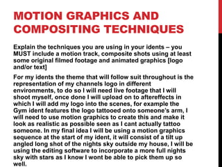 MOTION GRAPHICS AND
COMPOSITING TECHNIQUES
Explain the techniques you are using in your idents – you
MUST include a motion track, composite shots using at least
some original filmed footage and animated graphics [logo
and/or text]
For my idents the theme that will follow suit throughout is the
representation of my channels logo in different
environments, to do so I will need live footage that I will
shoot myself, once done I will upload on to aftereffects in
which I will add my logo into the scenes, for example the
Gym ident features the logo tattooed onto someone’s arm, I
will need to use motion graphics to create this and make it
look as realistic as possible seen as I cant actually tattoo
someone. In my final idea I will be using a motion graphics
sequence at the start of my ident, it will consist of a tilt up
angled long shot of the nights sky outside my house, I will be
using the editing software to incorporate a more full nights
sky with stars as I know I wont be able to pick them up so
well.
 