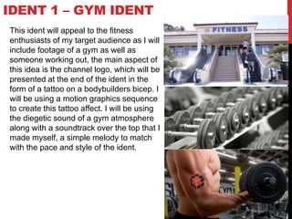 IDENT 1 – GYM IDENT
This ident will appeal to the fitness
enthusiasts of my target audience as I will
include footage of a gym as well as
someone working out, the main aspect of
this idea is the channel logo, which will be
presented at the end of the ident in the
form of a tattoo on a bodybuilders bicep. I
will be using a motion graphics sequence
to create this tattoo affect. I will be using
the diegetic sound of a gym atmosphere
along with a soundtrack over the top that I
made myself, a simple melody to match
with the pace and style of the ident.
 