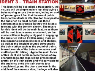 IDENT 3 – TRAIN STATION
This ident will be set inside a train station, the
visuals will be simple mainly just displaying a
train moving across the screen, letting on and
off passengers. I feel that the use of public
transport in idents is effective for its appeal to
the audience as most people use these
services on a daily basis so they will be able
to relate with the content shown. The music
for this ident will be the main feature as there
will be next to no camera movement, so the
music will have to play a big part in engaging
the audience still so I will be using more up
beat seasonal sounds like bells and chimes,
as well as the ambient sounds surrounding
the train station such as the sound of trains,
blurred sounds of the train announcers and
muffled public talking. Again the main focus
of this ident will be the representation of my
channels logo, the logo will be presented as
graffiti on the train doors and will be visible to
the audience once the train comes to a
complete stop and the doors are level in the
middle of the cameras view, the logo will also
 